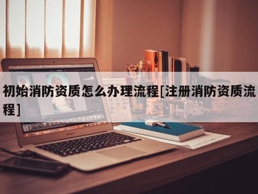 初始消防资质怎么办理流程[注册消防资质流程]