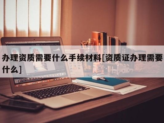 办理资质需要什么手续材料[资质证办理需要什么]