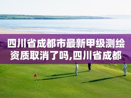 四川省成都市最新甲级测绘资质取消了吗,四川省成都市最新甲级测绘资质取消了吗现在。
