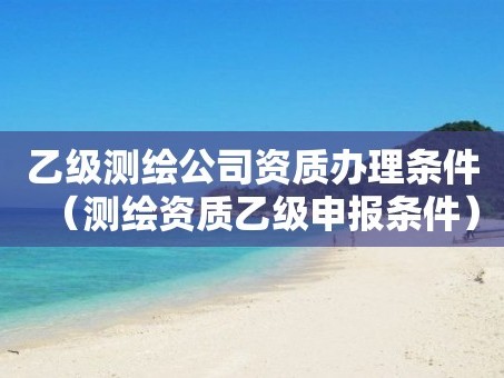 乙级测绘公司资质办理条件（测绘资质乙级申报条件）