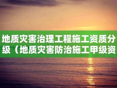 地质灾害治理工程施工资质分级（地质灾害防治施工甲级资质）