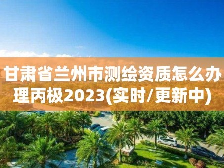 甘肃省兰州市测绘资质怎么办理丙极2023(实时/更新中)