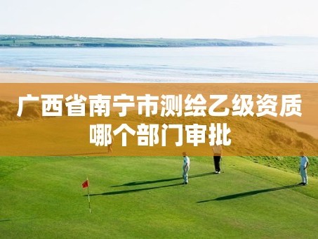 广西省南宁市测绘乙级资质哪个部门审批