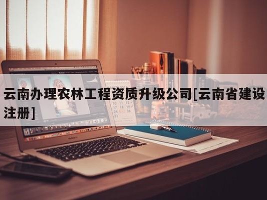 云南办理农林工程资质升级公司[云南省建设注册]