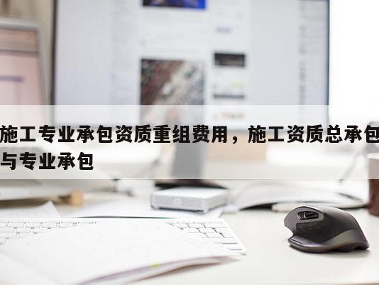 施工专业承包资质重组费用，施工资质总承包与专业承包