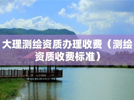 大理测绘资质办理收费（测绘资质收费标准）