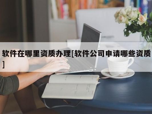 软件在哪里资质办理[软件公司申请哪些资质]