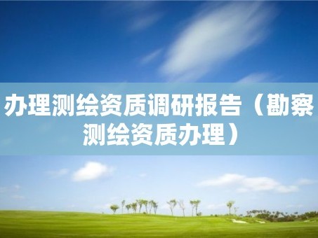 办理测绘资质调研报告（勘察测绘资质办理）