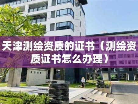 天津测绘资质的证书（测绘资质证书怎么办理）