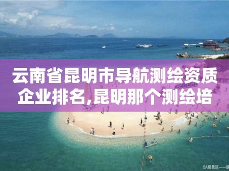 云南省昆明市导航测绘资质企业排名,昆明那个测绘培训好。