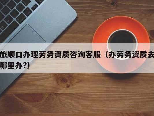 旅顺口办理劳务资质咨询客服（办劳务资质去哪里办?）