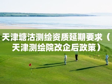 天津塘沽测绘资质延期要求（天津测绘院改企后政策）