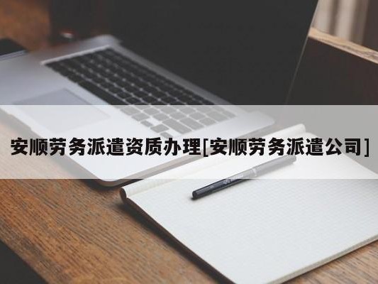 安顺劳务派遣资质办理[安顺劳务派遣公司]