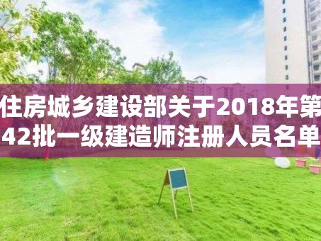 住房城乡建设部关于2018年第42批一级建造师注册人员名单的公告
