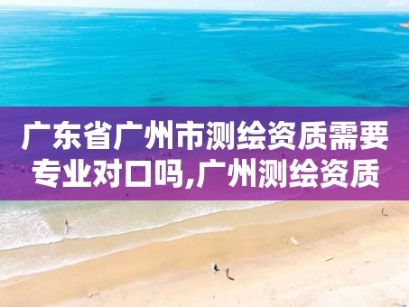 广东省广州市测绘资质需要专业对口吗,广州测绘资质代办。