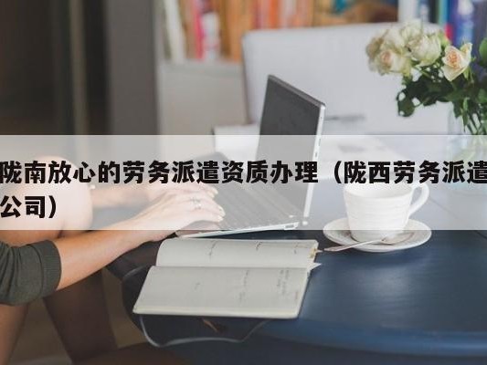 陇南放心的劳务派遣资质办理（陇西劳务派遣公司）