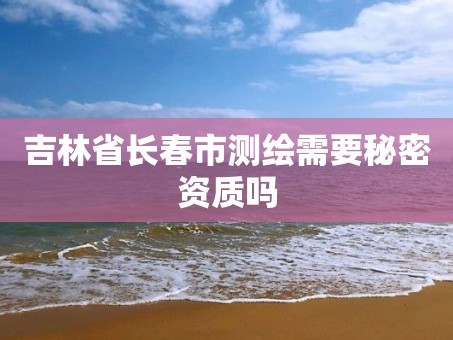 吉林省长春市测绘需要秘密资质吗
