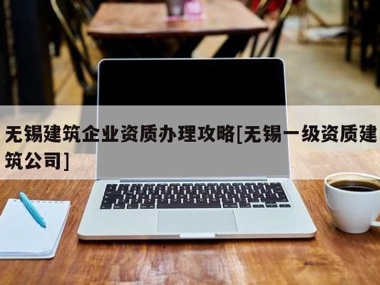 无锡建筑企业资质办理攻略[无锡一级资质建筑公司]