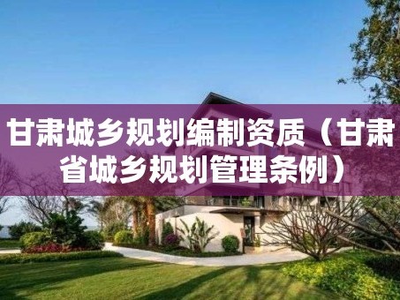 甘肃城乡规划编制资质（甘肃省城乡规划管理条例）