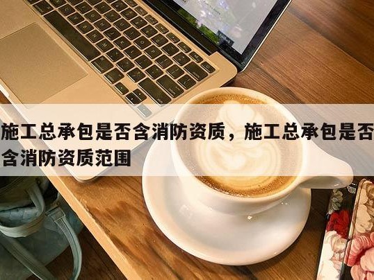 施工总承包是否含消防资质，施工总承包是否含消防资质范围