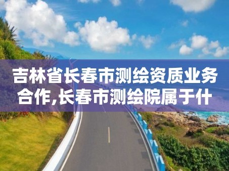 吉林省长春市测绘资质业务合作,长春市测绘院属于什么单位