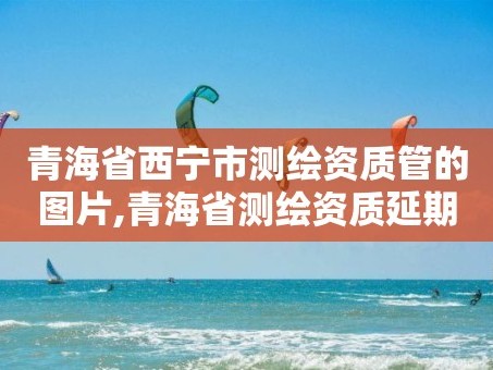 青海省西宁市测绘资质管的图片,青海省测绘资质延期公告