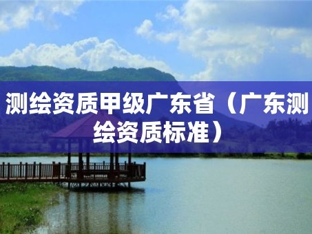 测绘资质甲级广东省（广东测绘资质标准）