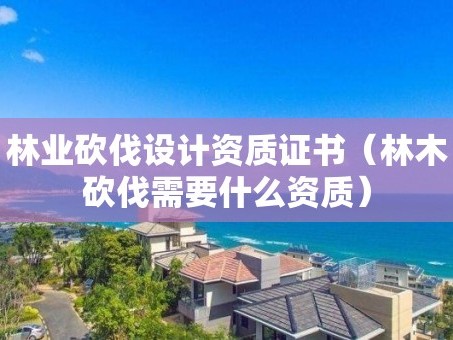 林业砍伐设计资质证书（林木砍伐需要什么资质）