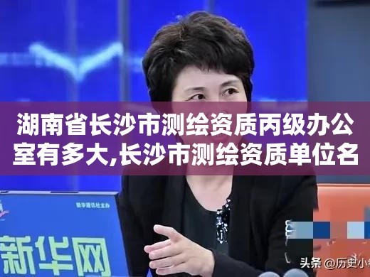 湖南省长沙市测绘资质丙级办公室有多大,长沙市测绘资质单位名单。