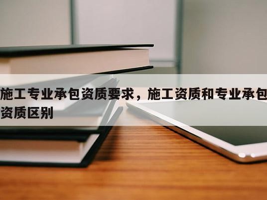 施工专业承包资质要求，施工资质和专业承包资质区别