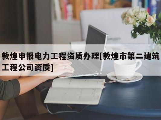 敦煌申报电力工程资质办理[敦煌市第二建筑工程公司资质]