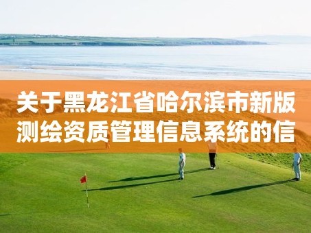 关于黑龙江省哈尔滨市新版测绘资质管理信息系统的信息