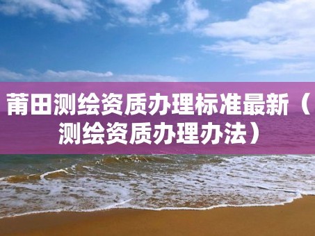 莆田测绘资质办理标准最新（测绘资质办理办法）