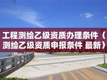 工程测绘乙级资质办理条件（测绘乙级资质申报条件 最新）