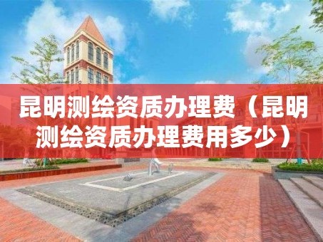 昆明测绘资质办理费（昆明测绘资质办理费用多少）