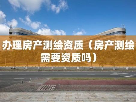 办理房产测绘资质（房产测绘需要资质吗）