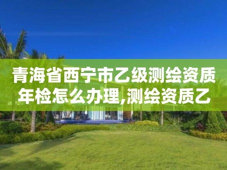 青海省西宁市乙级测绘资质年检怎么办理,测绘资质乙级申请需要什么条件。