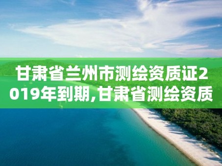 甘肃省兰州市测绘资质证2019年到期,甘肃省测绘资质延期公告
