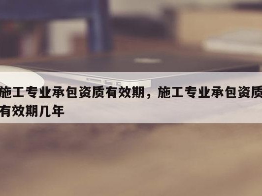 施工专业承包资质有效期，施工专业承包资质有效期几年