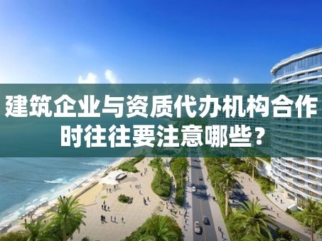 建筑企业与资质代办机构合作时往往要注意哪些？