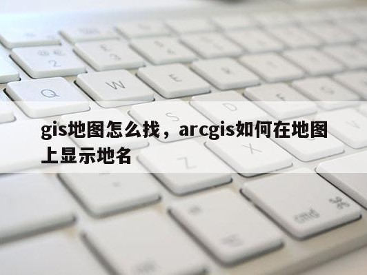 gis地图怎么找，arcgis如何在地图上显示地名