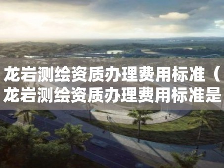 龙岩测绘资质办理费用标准（龙岩测绘资质办理费用标准是多少）