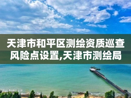 天津市和平区测绘资质巡查风险点设置,天津市测绘局地址。