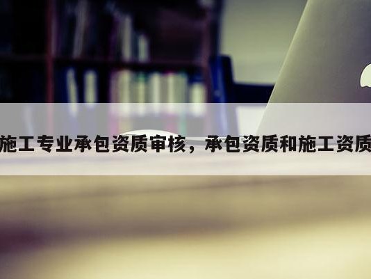 施工专业承包资质审核，承包资质和施工资质