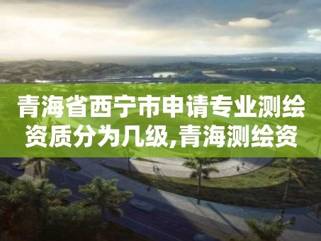 青海省西宁市申请专业测绘资质分为几级,青海测绘资质办理