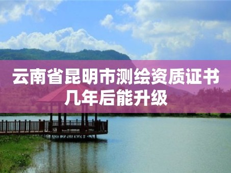 云南省昆明市测绘资质证书几年后能升级