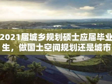 2021届城乡规划硕士应届毕业生，做国土空间规划还是城市设计前景大？