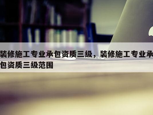 装修施工专业承包资质三级，装修施工专业承包资质三级范围