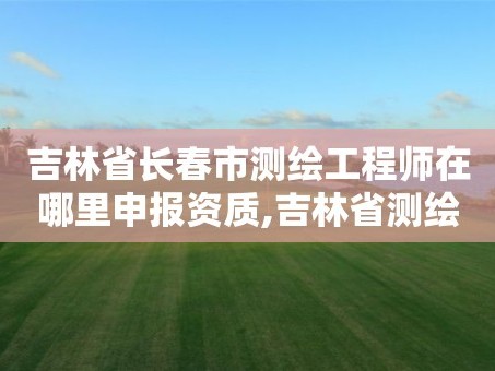 吉林省长春市测绘工程师在哪里申报资质,吉林省测绘资质查询。