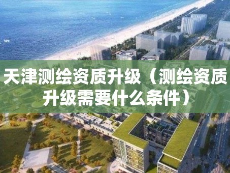 天津测绘资质升级（测绘资质升级需要什么条件）